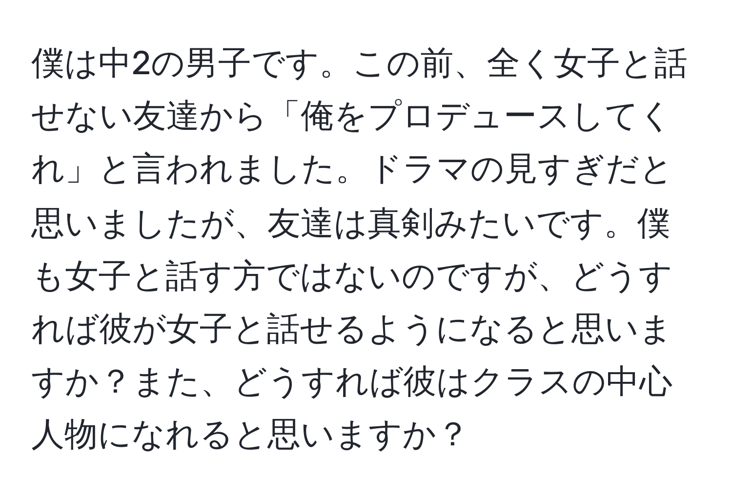 僕は中2の男子です。この前、全く女子と話せない友達から「俺をプロデュースしてくれ」と言われました。ドラマの見すぎだと思いましたが、友達は真剣みたいです。僕も女子と話す方ではないのですが、どうすれば彼が女子と話せるようになると思いますか？また、どうすれば彼はクラスの中心人物になれると思いますか？