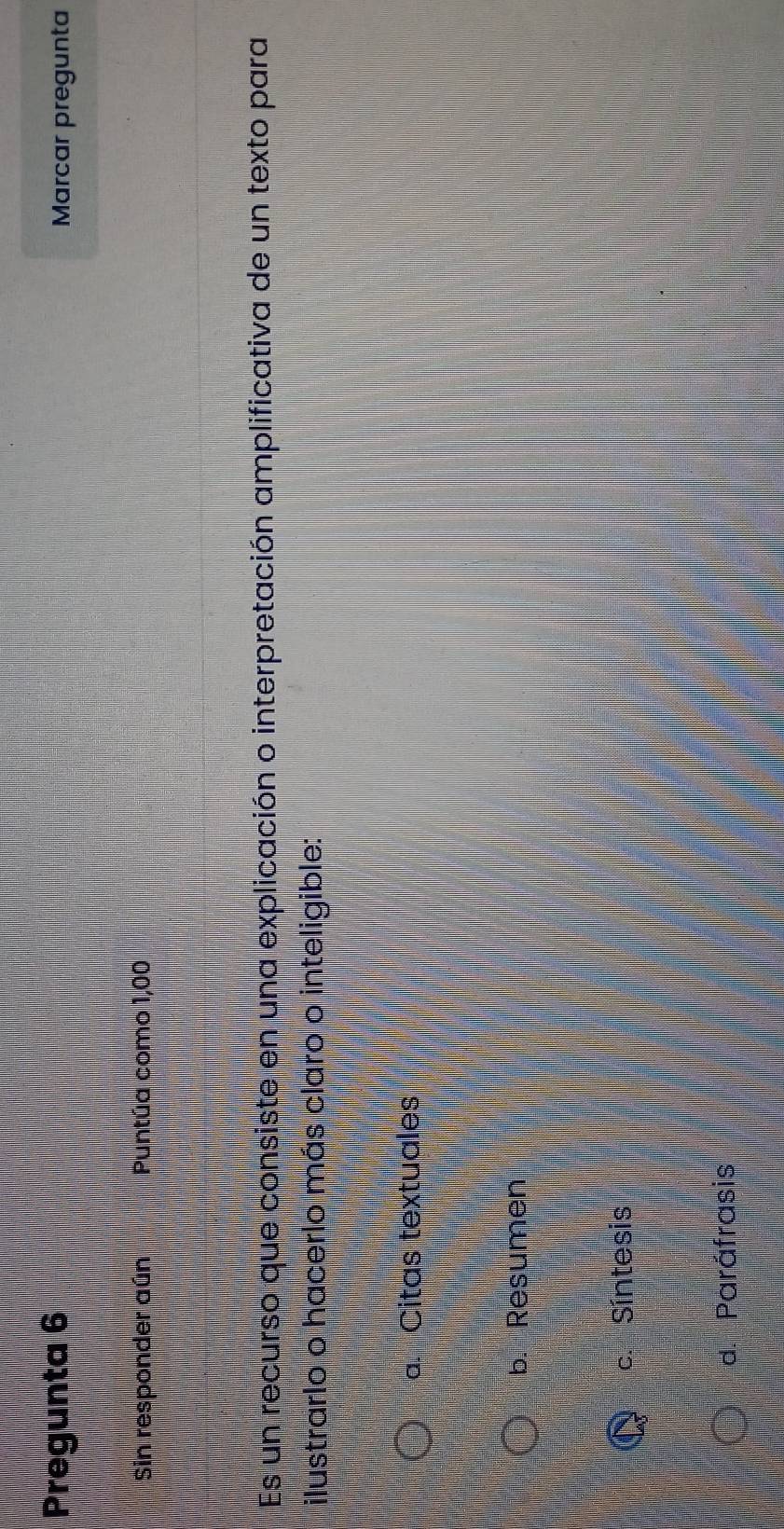 Pregunta 6 Marcar pregunta
Sin responder aún Puntúa como 1,00
Es un recurso que consiste en una explicación o interpretación amplificativa de un texto para
ilustrarlo o hacerlo más claro o inteligible:
a. Citas textuales
b. Resumen
c. Síntesis
d. Paráfrasis