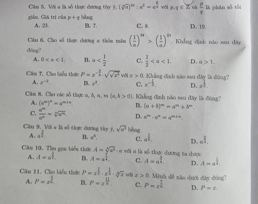 Với a là số thực dương tùy ý, (sqrt[3](a))^10:a^2=a^(frac p)q với p,q∈ Z và  p/q  là phân số tối
giản. Giá trị ciap+q bǎng
A. 23. B. 7. C. 8. D. 19.
Câu 6. Cho số thực dương a thỏa mãn ( 1/a )^24>( 1/a )^23. Khẳng định nào sau dây
dúng?
A. 0 B. a C.  1/2  D. a>1.
Câu 7. Cho biểu thức P=x^(-frac 3)4· sqrt(sqrt x^5) với x>0. Khẳng định nào sau dây là đúng?
A. x^(-2). B. x^2. C. x^(-frac 1)2, x^(frac 1)2.
D.
Câu 8. Cho các số thực a, b, n, m(a,b>0). Khẳng định nào sau đây là đúng?
A. (a^m)^n=a^(m+n). B. (a+b)^m=a^m+b^m.
C.  a^m/a^n =sqrt[n](a^m). a^m· a^n=a^(m+n).
D.
Câu 9. Với a là số thực dương tùy ý, sqrt(a^3) bàng
A. a^(frac 3)2.
B. a^6. a^(frac 1)6.
C.
D. a^(frac 2)3.
Câu 10. Thu gọn biểu thức A=sqrt[4](a^3)· a với a là số thực dương ta dược
A. A=a^(frac 5)2. B. A=a^(frac 7)4. C. A=a^(frac 3)4. D. A=a^(frac 1)4.
Câu 11. Cho biểu thức P=x^(frac 1)2· x^(frac 1)3· sqrt[6](x) với x>0.  Mệnh đề nào dưới dây đúng?
A. P=x^(frac 5)6. B. P=x^(frac 11)6. C. P=x^(frac 7)6. D. P=x.