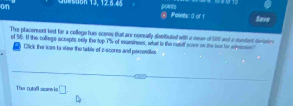 Question 13, 12.6.45 
on points 
Points: 0 of 1 Save 
The placement test for a college has scores that are normally distributed with a mean of 506 and a standard denation 
of 90. If the college accepts only the top 7% of examinees, what is the cuteff score on the test for adminsion? 
Click the icon to view the table of z-scores and percentiles 
The cutoff score is □ .