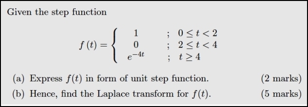 Given the step function
f(t)=beginarrayl 1;0≤ t<2 0;2≤ t<4 e^(-4t);t≥ 4endarray.
(a) Express f(t) in form of unit step function. (2 marks) 
(b) Hence, find the Laplace transform for f(t). (5 marks)