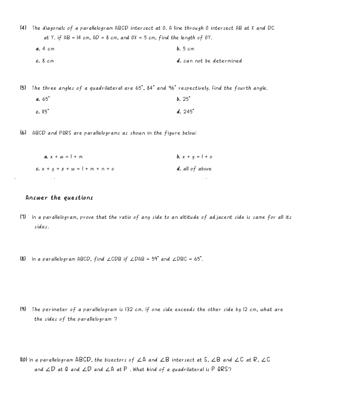 (4) The diagonals of a parallelogram ABCD intersect at 0. A line through 0 intersect AB at X and DC
at Y. if AB=14cm, AD=8cm , and OX=5cm , find the length of OY.
a. 4 cm b. 5 cm
c. 8 cm d. can not be determined
(5) The three angles of a quadrilateral are 65°, 84° and 96° respectively. Find the fourth angle.
a. 65° b. 25°
C. 115° d. 245°
(6) ABCD and PQRS are parallelograms as shown in the figure below:
a. x+∈fty =1+m
b. x+y=l+o
C. x+y+z+w=1+m+n+o d. all of above
Answer the questions
(7) In a parallelogram, prove that the ratio of any side to an altitude of adjacent side is same for all its
sides.
(8) In a parallelogram ABCD, find ∠ CDB if ∠ DAB=59° and ∠ DBC=65°. 
(9) The perimeter of a parallelogram is 132 cm. If one side exceeds the other side by 12 cm, what are
the sides of the parallelogram ?
(10) In a parallelogram ABCD, the bisectors of ∠ A and ∠ B intersect at S. ∠ B and ∠ C at R, ∠ C
and ∠ D at Q and ∠ D and ∠ A at P.What kind of a quadrilateral is P QRS?