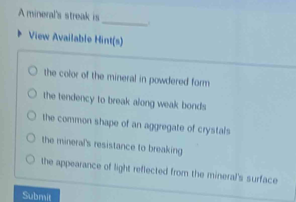 A mineral's streak is 
_ 
View Available Hint(s) 
the color of the mineral in powdered form 
the tendency to break along weak bonds 
the common shape of an aggregate of crystals 
the mineral's resistance to breaking 
the appearance of light reflected from the mineral's surface 
Submit