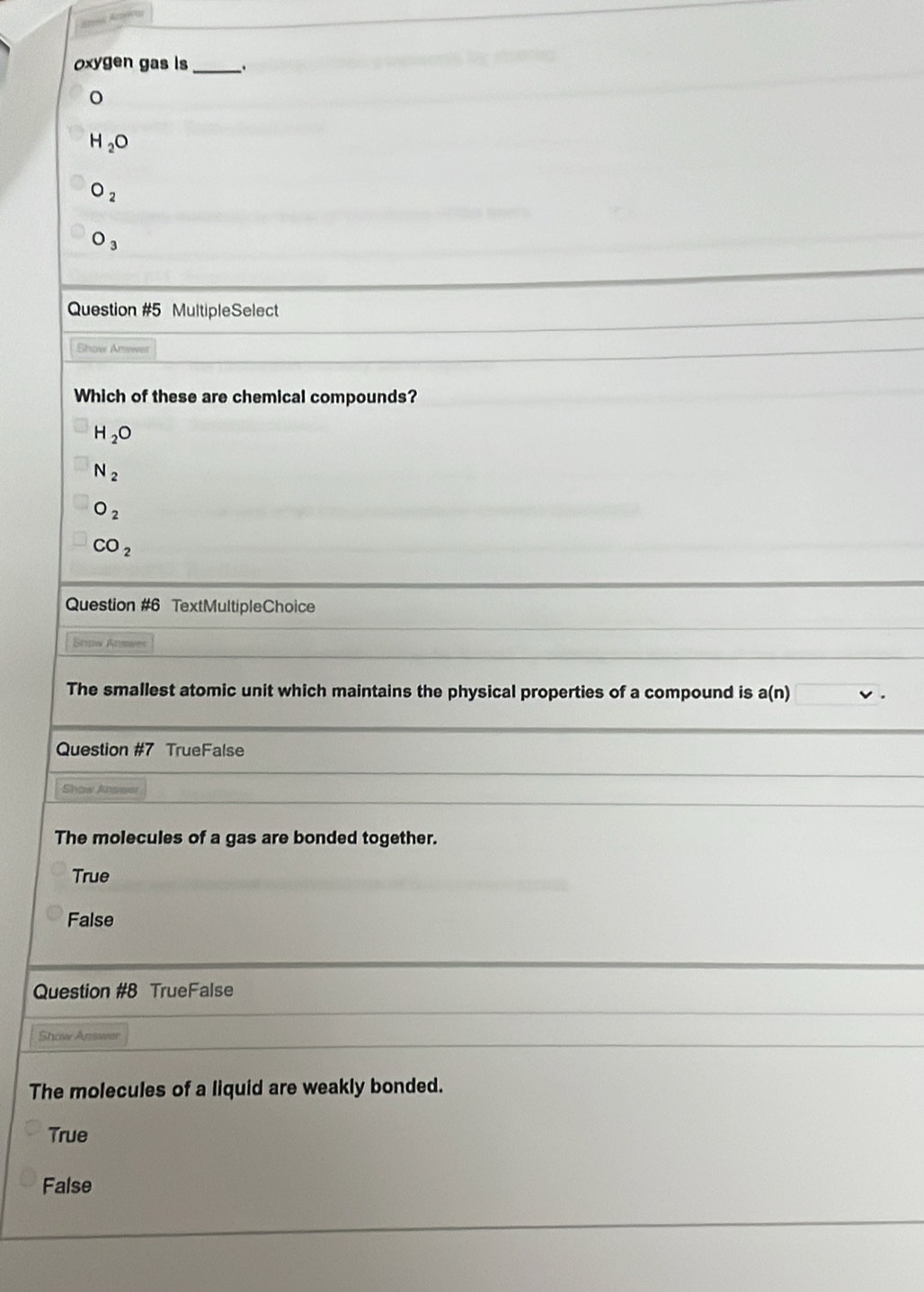 oxygen gas is _.
o
H_2O
O_2
O_3
Question #5 MultipleSelect
Show Answer
Which of these are chemical compounds?
H_2O
N_2
O_2
CO_2
Question #6 TextMultipleChoice
Stow Answer
The smallest atomic unit which maintains the physical properties of a compound is a(n)
Question #7 TrueFalse
Shaw Anwwer
The molecules of a gas are bonded together.
True
False
Question #8 TrueFalse
Show Answer
The molecules of a liquid are weakly bonded.
True
False