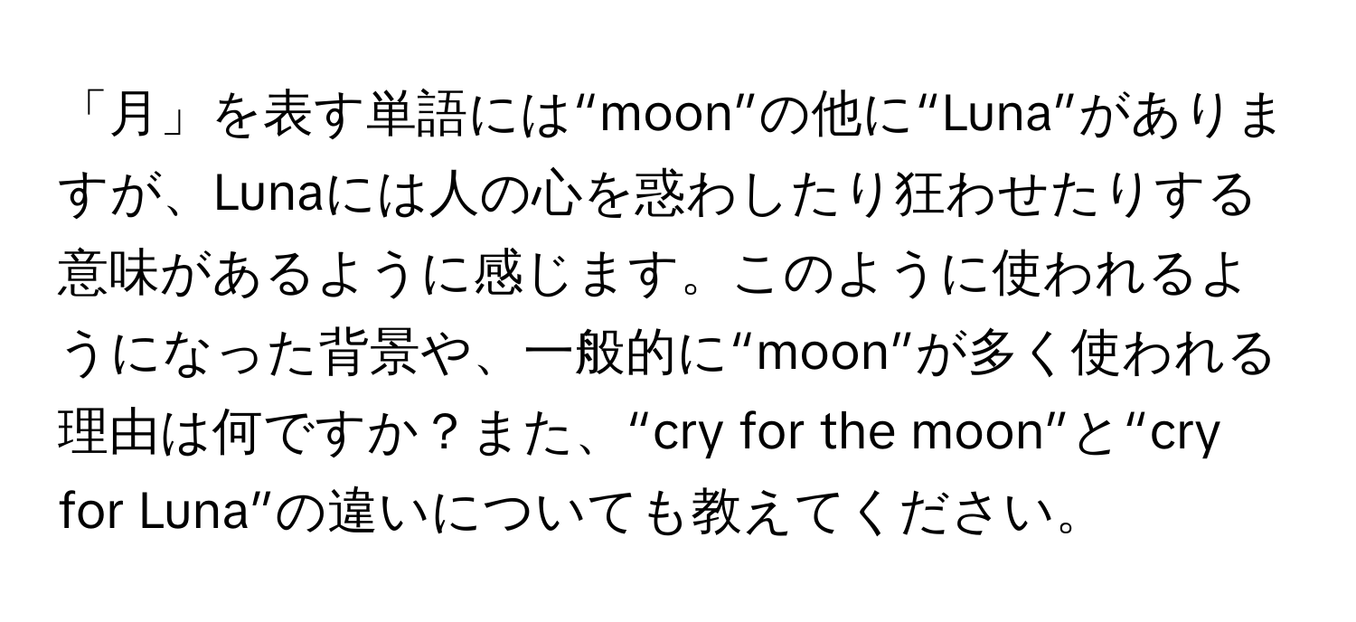 「月」を表す単語には“moon”の他に“Luna”がありますが、Lunaには人の心を惑わしたり狂わせたりする意味があるように感じます。このように使われるようになった背景や、一般的に“moon”が多く使われる理由は何ですか？また、“cry for the moon”と“cry for Luna”の違いについても教えてください。