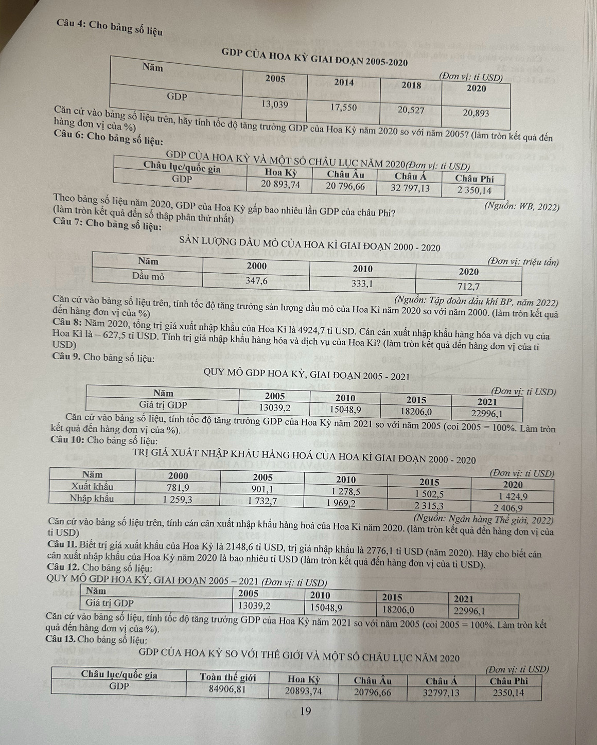 Cho bảng số liệu
GDP Củ
Cănnăm 2020 so với năm 2005? (làm tròn kết quả đến
hàng
Câu 6: Cho bảng số liệu:
GDP CỦA HOA 
The2020, GDP của Hoa Kỳ gấp bao nhiêu lần GDP của châu Phi?
(Nguồn: WB, 2022)
(làm tròn kết quả đến số thập phân thứ nhất)
Câu 7: Cho băng số liệu:
SẢN LƯợNG DÂU MÔ CủA HOA KÌ GIAI ĐOẠN 2000 - 2020
)
(Nguồn: Tập đoàn dầu khí BP, năm 2022)
Cặăn cứ vào bảng số liệu trên, tính tốc độ tăng trưởng sản lượng dầu mỏ của Hoa Kì năm 2020 so với năm 2000. (làm tròn kết quả
đến hàng đơn vị của %)
Câu 8: Năm 2020, tồng trị giá xuất nhập khẩu của Hoa Kì là 4924,7 tỉ USD. Cán cân xuất nhập khẩu hàng hóa và dịch vụ của
Hoa Kì là - 627,5 tỉ USD. Tính trị giá nhập khẩu hàng hóa và dịch vụ của Hoa Kì? (làm tròn kết quả đến hàng đơn vị của tỉ
USD)
Câu 9. Cho bảng số liệu:
QUY MÔ GDP HOA KỲ, GIAI ĐOAN 2005 - 2021
trưởng GDP của Hoa Kỳ năm 2021 so với năm 2005 (coi 2005 = 100%. Làm tròn
kết quả đến hàng đơn vị của %).
Câu 10: Cho bảng số liệu:
TRị GIÁ XUÁT NHậP KHÂU HẢNG HOÁ CủA HOA KÌ GIAI ĐOẠN 2000 - 2020
(Nguồn: Ngân hàng Thế giới, 2022)
Căn cứ vào bảng số liệu trên, tính cán cân xuất nhập khẩu hàng hoá của Hoa Kì năm 2020. (làm tròn kết quả đến hàng đơn vị của
ti USD)
Câu 11. Biết trị giá xuất khẩu của Hoa Kỳ là 2148,6 tỉ USD, trị giá nhập khẩu là 2776,1 tỉ USD (năm 2020). Hãy cho biết cán
cân xuất nhập khẩu của Hoa Kỳ năm 2020 là bao nhiêu tỉ USD (làm tròn kết quả đến hàng đơn vị của tỉ USD).
Câu 12. Cho bảng số liệu:
QUY MÔ
a Kỳ năm 2021 so với năm 2005 (coi 2005=100%
quả đến hàng đơn vị của %). 6. Làm tròn kết
Câu 13. Cho bảng số liệu:
gDP của hoa kỳ sO với thẻ giới và một số chÂu lục năm 2020
19