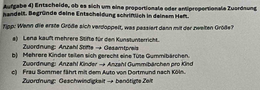 Aufgabe 4) Entscheide, ob es sich um eine proportionale oder antiproportionale Zuordnung 
handelt. Begründe deine Entscheidung schriftlich in deinem Heft. 
Tipp: Wenn die erste Größe sich verdoppelt, was passiert dann mit der zweiten Größe? 
a) Lena kauft mehrere Stifte für den Kunstunterricht. 
Zuordnung: Anzahl Stifte → Gesamtpreis 
b) Mehrere Kinder teilen sich gerecht eine Tüte Gummibärchen. 
Zuordnung: Anzahl Kinder → Anzahl Gummibärchen pro Kind 
c) Frau Sommer fährt mit dem Auto von Dortmund nach Köln. 
Zuordnung: Geschwindigkeit → benötigte Zeit