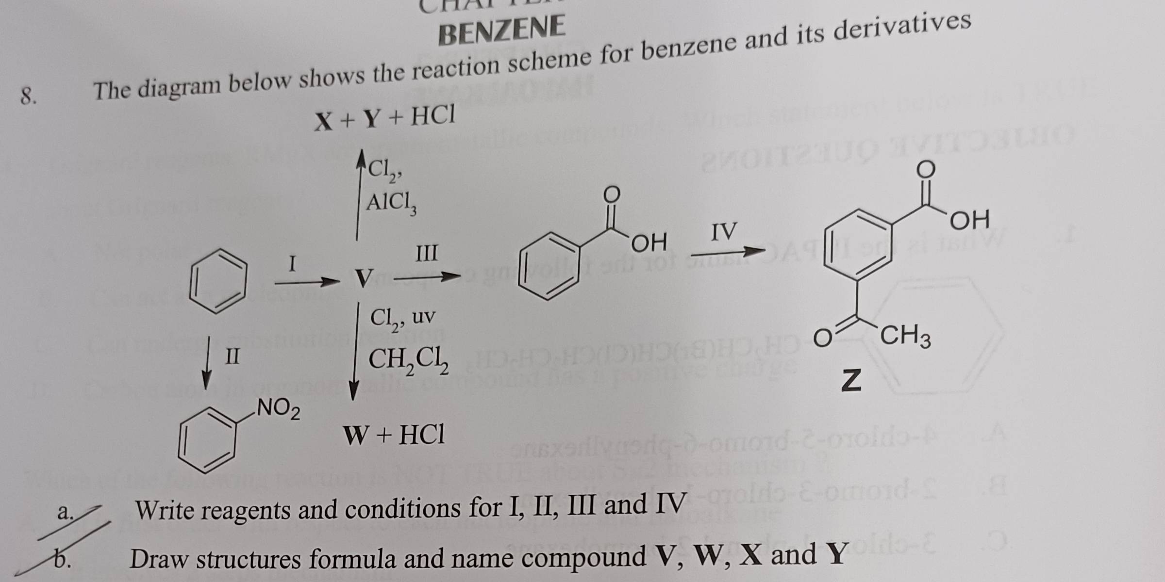 CH
BENZENE
8. The diagram below shows the reaction scheme for benzene and its derivatives
X+Y+HCl
Cl_2,
AlCl_3
。
III
OH IV
I V
Cl_2,uv
I
CH_2Cl_2
Z
NO_2
W+HCl
a. Write reagents and conditions for I, II, III and IV
b. Draw structures formula and name compound V, W, X and Y