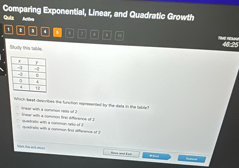 Comparing Exponential, Linear, and Quadratic Growth
Quiz Active
1 2 3 4 5 θ 1 θ 10 TIME REMAII
46:25
Study this table.
Which best describes the function represented by the data in the table?
linear with a common ratio of 2
linear with a common first difference of 2
quadratic with a common ratio of 2
quadratic with a common first difference of 2
Mark this and return Save and Exit Otext
Subrat