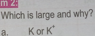 2:
Which is large and why?
a. K or K^+