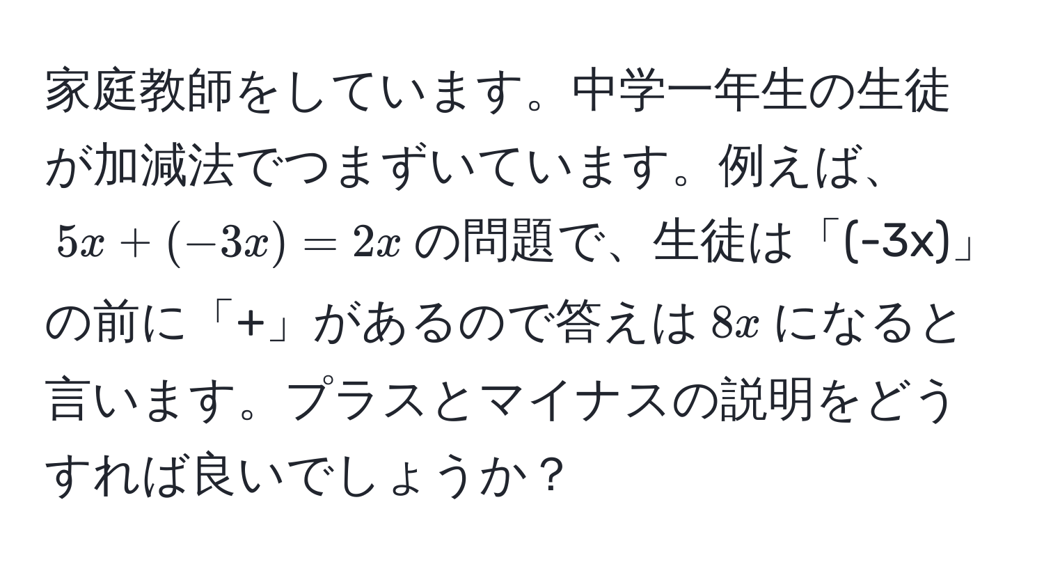 家庭教師をしています。中学一年生の生徒が加減法でつまずいています。例えば、$5x + (-3x) = 2x$の問題で、生徒は「(-3x)」の前に「+」があるので答えは$8x$になると言います。プラスとマイナスの説明をどうすれば良いでしょうか？