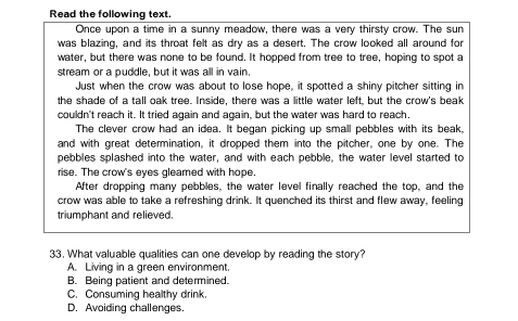 Read the following text.
Once upon a time in a sunny meadow, there was a very thirsty crow. The sun
was blazing, and its throat felt as dry as a desert. The crow looked all around for
water, but there was none to be found. It hopped from tree to tree, hoping to spot a
stream or a puddle, but it was all in vain.
Just when the crow was about to lose hope, it spotted a shiny pitcher sitting in
the shade of a tall oak tree. Inside, there was a little water left, but the crow's beak
couldn't reach it. It tried again and again, but the water was hard to reach.
The clever crow had an idea. It began picking up small pebbles with its beak,
and with great determination, it dropped them into the pitcher, one by one. The
pebbles splashed into the water, and with each pebble, the water level started to
rise. The crow's eyes gleamed with hope.
After dropping many pebbles, the water level finally reached the top, and the
crow was able to take a refreshing drink. It quenched its thirst and flew away, feeling
triumphant and relieved.
33. What valuable qualities can one develop by reading the story?
A. Living in a green environment.
B. Being patient and determined.
C. Consuming healthy drink.
D. Avoiding challenges.