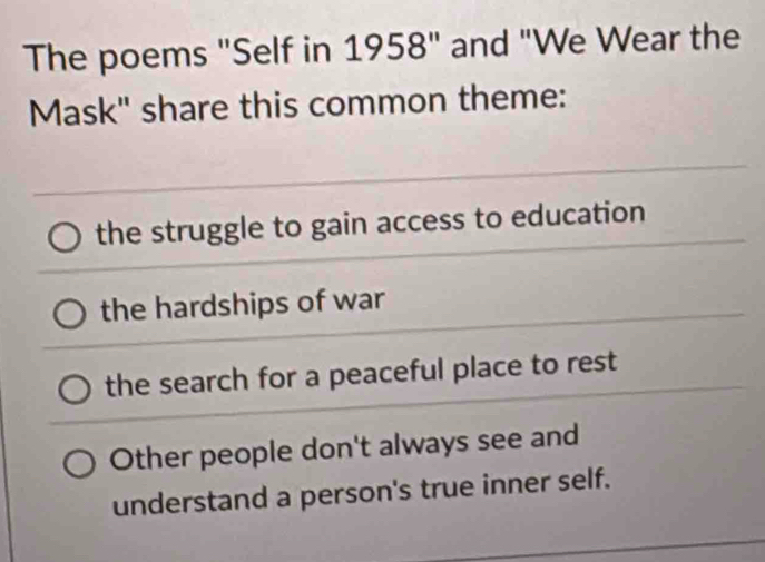 The poems "Self in 1958" and "We Wear the
Mask" share this common theme:
the struggle to gain access to education
the hardships of war
the search for a peaceful place to rest
Other people don't always see and
understand a person's true inner self.