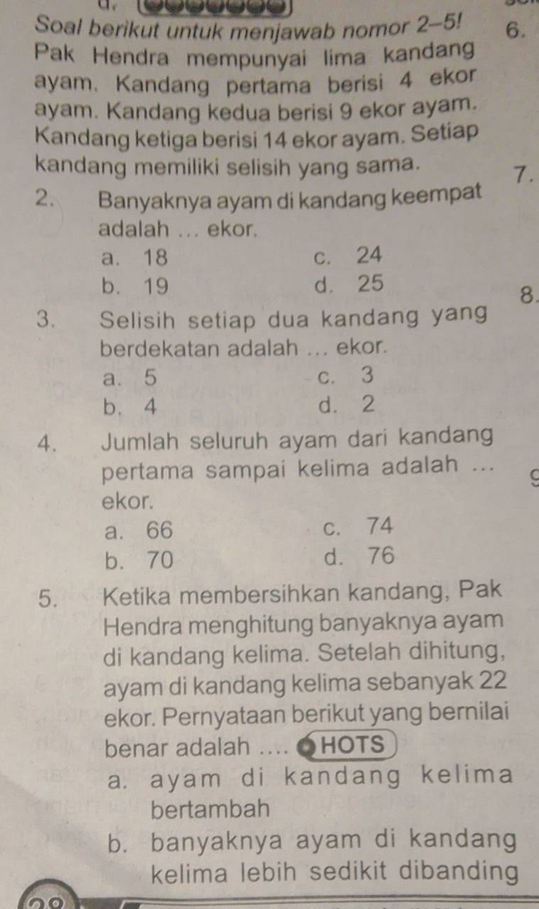 Soal berikut untuk menjawab nomor 2 - 5! 6.
Pak Hendra mempunyai lima kandang
ayam. Kandang pertama berisi 4 ekor
ayam. Kandang kedua berisi 9 ekor ayam.
Kandang ketiga berisi 14 ekor ayam. Setiap
kandang memiliki selisih yang sama.
7.
2. Banyaknya ayam di kandang keempat
adalah ... ekor.
a. 18 c. 24
b. 19 d. 25
8.
3. Selisih setiap dua kandang yang
berdekatan adalah ... ekor.
a. 5 c. 3
b. 4 d. 2
4. Jumlah seluruh ayam dari kandang
pertama sampai kelima adalah ...
C
ekor.
a. 66 c. 74
b. 70 d. 76
5. Ketika membersihkan kandang, Pak
Hendra menghitung banyaknya ayam
di kandang kelima. Setelah dihitung,
ayam di kandang kelima sebanyak 22
ekor. Pernyataan berikut yang bernilai
benar adalah . ●HOTS
a. ayam di kandang kelima
bertambah
b. banyaknya ayam di kandang
kelima lebih sedikit dibanding
no