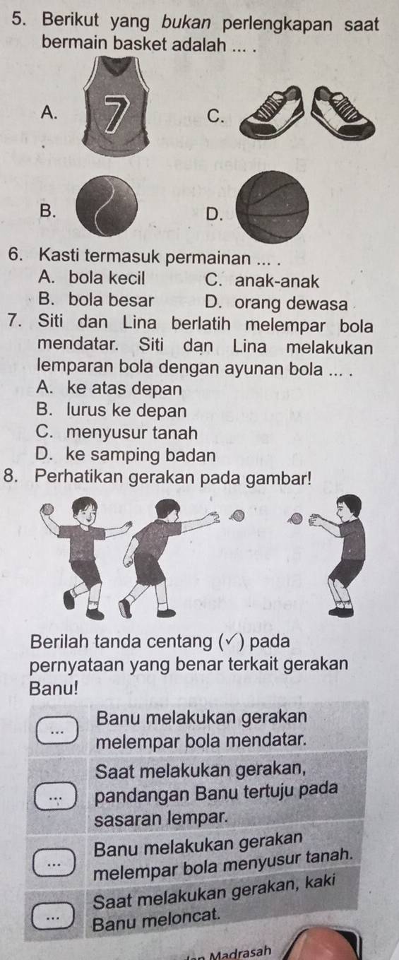 Berikut yang bukan perlengkapan saat
bermain basket adalah ... .
A. C.
B.
D.
6. Kasti termasuk permainan ... .
A. bola kecil C. anak-anak
B. bola besar D. orang dewasa
7. Siti dan Lina berlatih melempar bola
mendatar. Siti dan Lina melakukan
lemparan bola dengan ayunan bola ... .
A. ke atas depan
B. lurus ke depan
C. menyusur tanah
D. ke samping badan
8. Perhatikan gerakan pada gambar!
Berilah tanda centang ( ) pada
pernyataan yang benar terkait gerakan
Banu!
Banu melakukan gerakan
melempar bola mendatar.
Saat melakukan gerakan,
pandangan Banu tertuju pada
sasaran lempar.
Banu melakukan gerakan
melempar bola menyusur tanah.
Saat melakukan gerakan, kaki
Banu meloncat.
n Madrasah