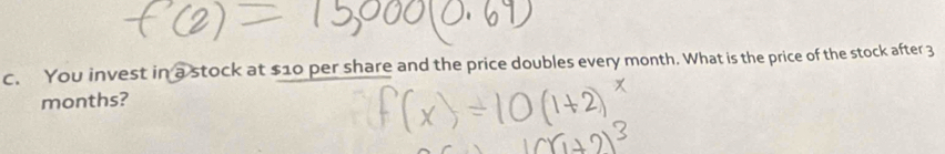 You invest in a stock at $10 per share and the price doubles every month. What is the price of the stock after 3
months?