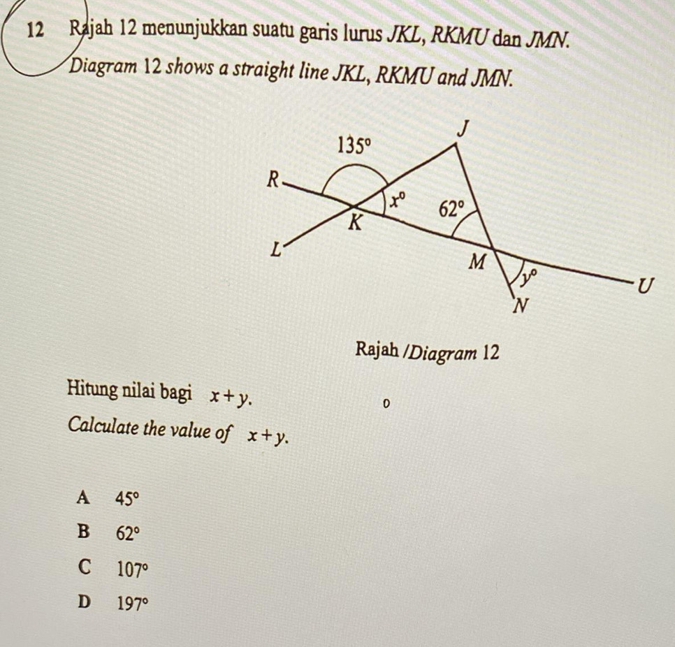 Rajah 12 menunjukkan suatu garis lurus JKL, RKMU dan JMN.
Diagram 12 shows a straight line JKL, RKMU and JMN.
Rajah /Diagram 12
Hitung nilai bagi x+y.
0
Calculate the value of x+y.
A 45°
B 62°
C 107°
D 197°