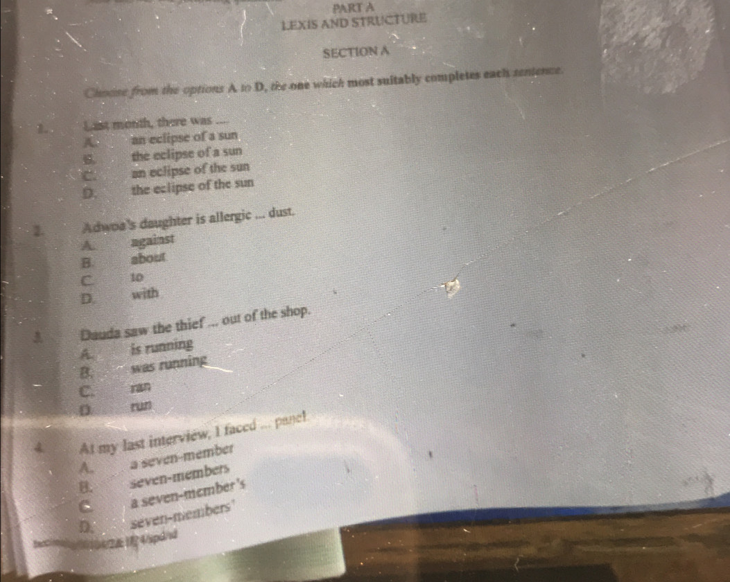 LEXIS AND STRUCTURE
SECTION A
Choose from the options A to D, the one which most suitably completes each senience.
1. Last month, there was ....
A. an eclipse of a sun
B. the eclipse of a sun
C. an eclipse of the sun
D. the eclipse of the sun
2. Adwoa's daughter is allergic ... dust.
A against
B. about
C 10
D. with
U
3 Dauda saw the thief ... out of the shop.
A. is running
B. was running
C. ran
ru
At my last interview, I faced ... panc!
A. a seven-member
B. seven-members
C a seven-member 's
D. seven-members"
0/2&14/spd/d