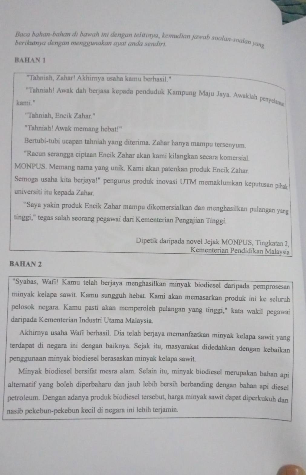 Baca bahan-bahan di bawah ini dengan telitinya, kemudian jawab soalan-soalan yang
berikutnya dengan menggunakan ayat anda sendiri.
BAHAN 1
"Tahniah, Zahar! Akhirnya usaha kamu berhasil."
'Tahniah! Awak dah berjasa kepada penduduk Kampung Maju Jaya. Awaklah penyelama
kami."
"Tahniah, Encik Zahar."
"Tahniah! Awak memang hebat!"
Bertubi-tubi ucapan tahniah yang diterima. Zahar hanya mampu tersenyum.
"Racun serangga ciptaan Encik Zahar akan kami kilangkan secara komersial.
MONPUS. Memang nama yang unik. Kami akan patenkan produk Encik Zahar.
Semoga usaha kita berjaya!" pengurus produk inovasi UTM memaklumkan keputusan pihak
universiti itu kepada Zahar.
“Saya yakin produk Encik Zahar mampu dikomersialkan dan menghasilkan pulangan yang
tinggi," tegas salah seorang pegawai dari Kementerian Pengajian Tinggi.
Dipetik daripada novel Jejak MONPUS, Tingkatan 2,
Kementerian Pendidikan Malaysia
BAHAN 2
"Syabas, Wafi! Kamu telah berjaya menghasilkan minyak biodiesel daripada pemprosesan
minyak kelapa sawit. Kamu sungguh hebat. Kami akan memasarkan produk ini ke seluruh
pelosok negara. Kamu pasti akan memperoleh pulangan yang tinggi," kata wakil pegawai
daripada Kementerian Industri Utama Malaysia.
Akhirnya usaha Wafi berhasil. Dia telah berjaya memanfaatkan minyak kelapa sawit yang
terdapat di negara ini dengan baiknya. Sejak itu, masyarakat didedahkan dengan kebaikan
penggunaan minyak biodiesel berasaskan minyak kelapa sawit.
Minyak biodiesel bersifat mesra alam. Selain itu, minyak biodiesel merupakan bahan api
alternatif yang boleh diperbaharu dan jauh lebih bersih berbanding dengan bahan api diesel
petroleum. Dengan adanya produk biodiesel tersebut, harga minyak sawit dapat diperkukuh dan
nasib pekebun-pekebun kecil di negara ini lebih terjamin.