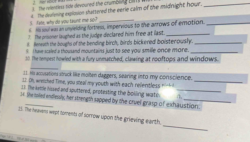 Her voice was 
3. The relentless tide devoured the crumbling clins w 
4. The deafening explosion shattered the eerie calm of the midnight hour._ 
5. Fate, why do you taunt me so?_ 
6. His soul was an unyielding fortress, impervious to the arrows of emotion._ 
7. The prisoner laughed as the judge declared him free at last._ 
8. Beneath the boughs of the bending birch, birds bickered boisterously._ 
9. I have scaled a thousand mountains just to see you smile once more._ 
10. The tempest howled with a fury unmatched, clawing at rooftops and windows. 
_ 
11. His accusations struck like molten daggers, searing into my conscience. 
12. Oh, wretched Time, you steal my youth with each relentless_ 
13. The kettle hissed and sputtered, protesting the boiling wate _n. 
14. She toiled endlessly, her strength sapped by the cruel grasp of exhaustion. 
_ 
15. The heavens wept torrents of sorrow upon the grieving earth. 
Page 1 iif 2. 118 of 260 words