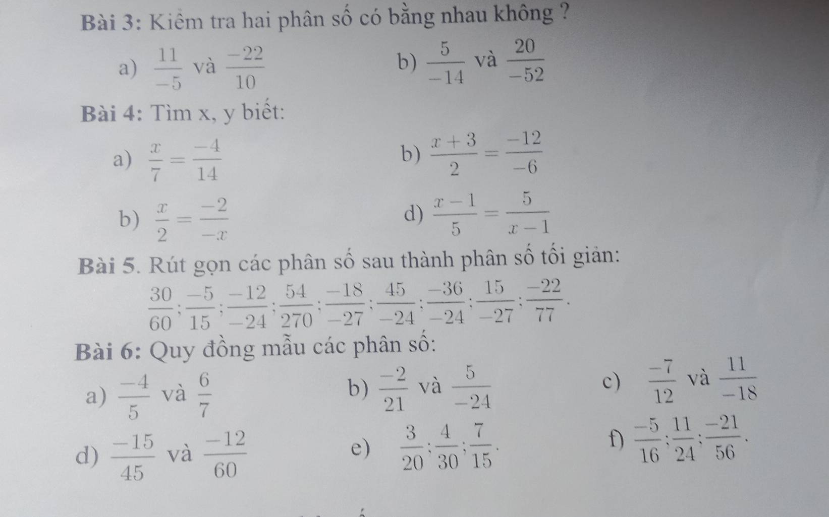 Kiêm tra hai phân số có bằng nhau không ? 
a)  11/-5  và  (-22)/10  b)  5/-14  và  20/-52 
Bài 4: Tìm x, y biết: 
a)  x/7 = (-4)/14 
b)  (x+3)/2 = (-12)/-6 
b)  x/2 = (-2)/-x 
d)  (x-1)/5 = 5/x-1 
Bài 5. Rút gọn các phân số sau thành phân số tối giản:
 30/60 ;  (-5)/15 ;  (-12)/-24 ;  54/270 ;  (-18)/-27 ;  45/-24 ;  (-36)/-24 ;  15/-27 ;  (-22)/77 . 
Bài 6: Quy đồng mẫu các phân số: 
a)  (-4)/5  và  6/7  b)  (-2)/21  và  5/-24  c)  (-7)/12  và  11/-18 
f) 
d)  (-15)/45  và  (-12)/60  e)  3/20 ;  4/30 ;  7/15 .  (-5)/16 ;  11/24 ;  (-21)/56 .