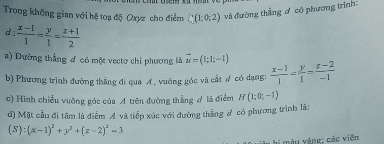 lt tệm xã nht 
Trong không gian với hệ toạ độ Oxyz cho điểm ∈t _v^(v(1;0;2) và đường thẳng đ có phương trình: 
d frac x-1)1= y/1 = (z+1)/2 
a) Đường thẳng đ có một vectơ chỉ phương là vector u=(1;1;-1)  (x-1)/1 = y/1 = (z-2)/-1 
b) Phương trình đường thằng đi qua A, vuông góc và cắt d có dạng: 
c) Hình chiếu vuông góc của Á trên đường thẳng đ là điểm H(1;0;-1)
d) Mặt cầu đi tâm là điểm A và tiếp xúc với đường thẳng đ có phương trình là: 
(S ):(x-1)^2+y^2+(z-2)^2=3
hi màu vàng; các viên