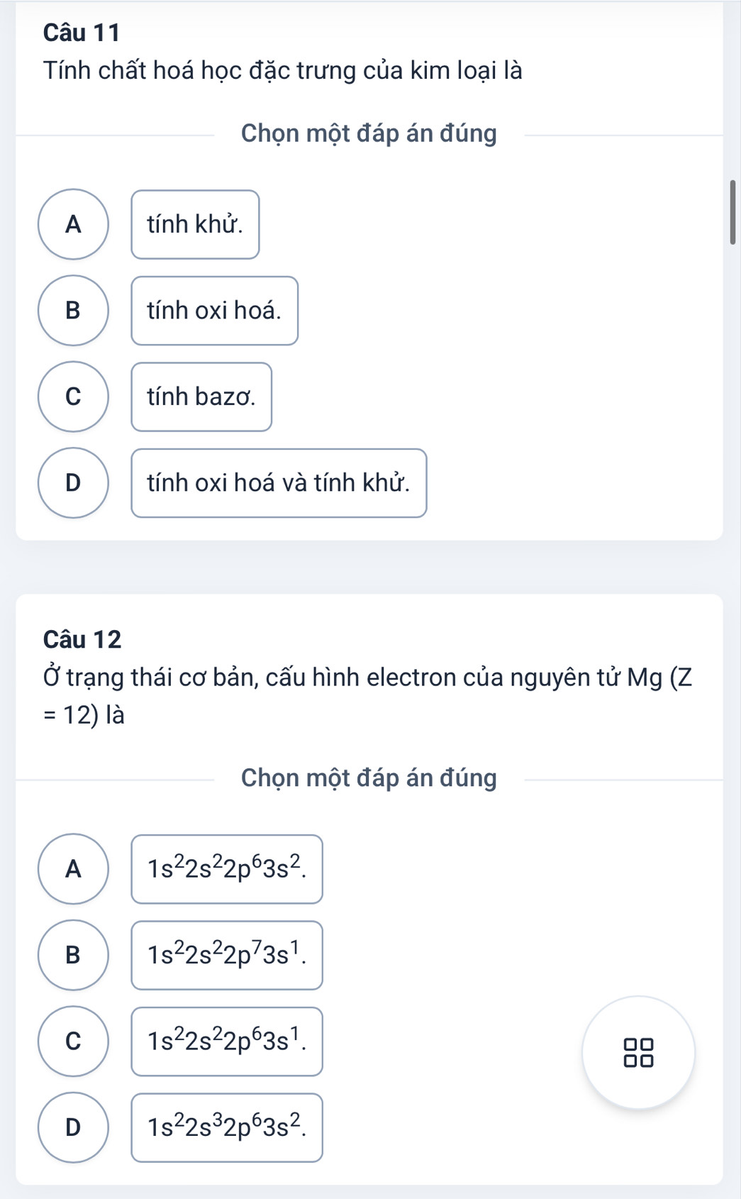 Tính chất hoá học đặc trưng của kim loại là
Chọn một đáp án đúng
A tính khử.
B tính oxi hoá.
C tính bazơ.
D tính oxi hoá và tính khử.
Câu 12
Ở trạng thái cơ bản, cấu hình electron của nguyên tử Mg (Z
=12) là
Chọn một đáp án đúng
A 1s^22s^22p^63s^2.
B 1s^22s^22p^73s^1.
C 1s^22s^22p^63s^1.
D 1s^22s^32p^63s^2.