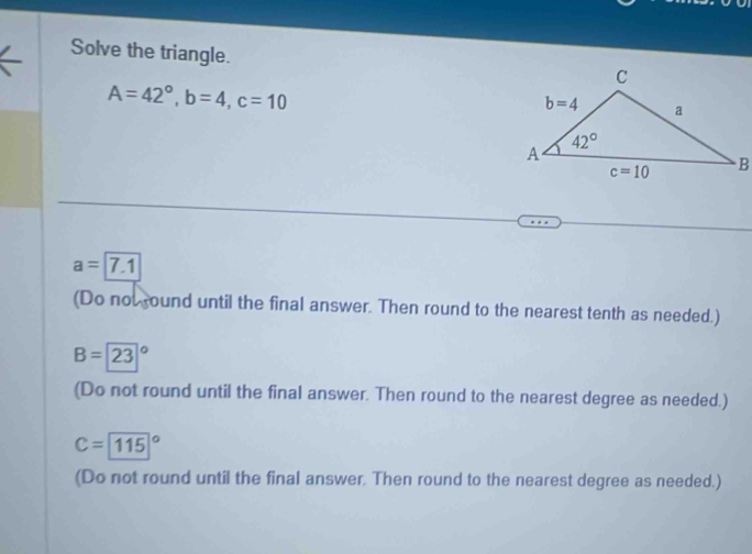 Solve the triangle.
A=42°,b=4,c=10
a=7.1
(Do not round until the final answer. Then round to the nearest tenth as needed.)
B=23°
(Do not round until the final answer. Then round to the nearest degree as needed.)
C=115°
(Do not round until the final answer. Then round to the nearest degree as needed.)