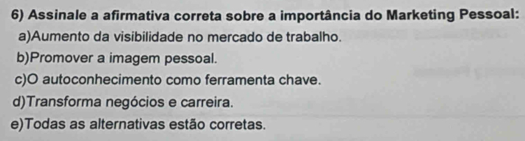 Assinale a afirmativa correta sobre a importância do Marketing Pessoal:
a)Aumento da visibilidade no mercado de trabalho.
b)Promover a imagem pessoal.
c)O autoconhecimento como ferramenta chave.
d)Transforma negócios e carreira.
e)Todas as alternativas estão corretas.