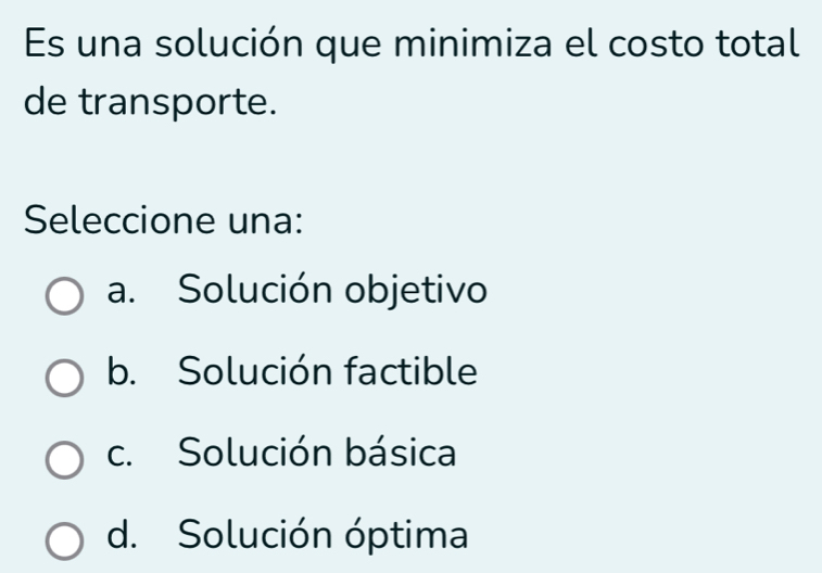 Es una solución que minimiza el costo total
de transporte.
Seleccione una:
a. Solución objetivo
b. Solución factible
c. Solución básica
d. Solución óptima