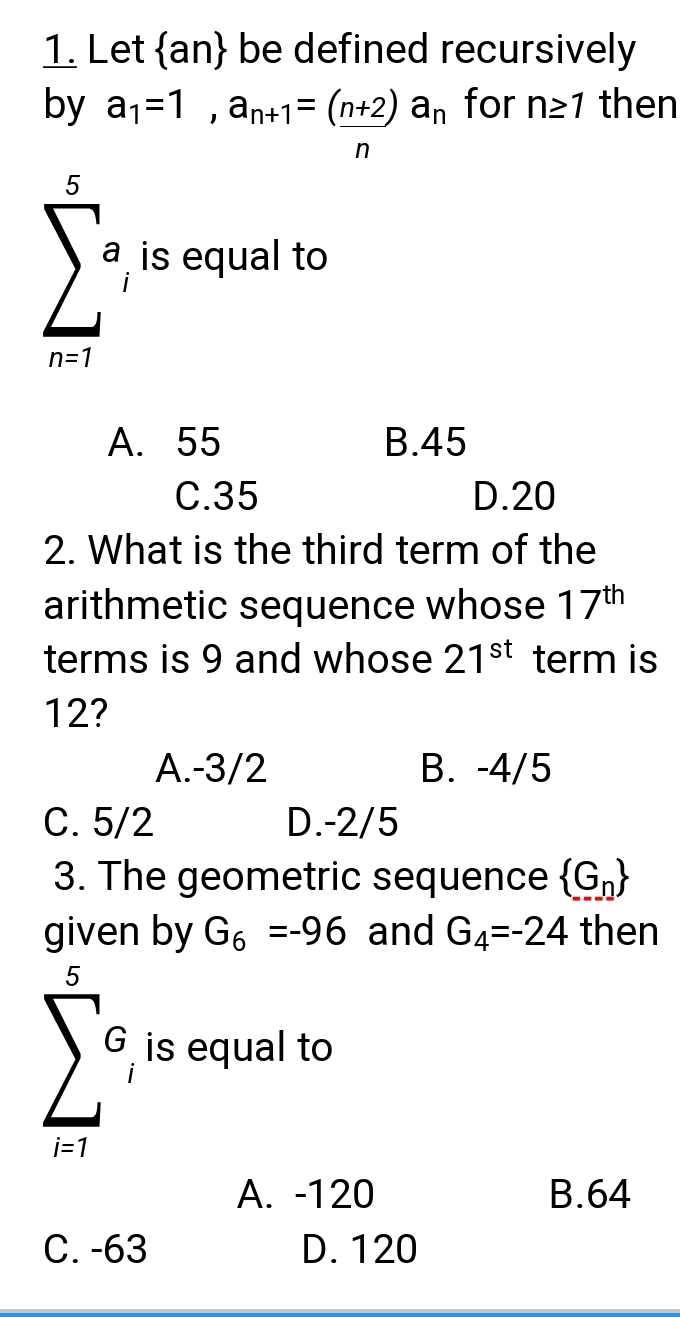 Let  an  be defined recursively 
by a_1=1, a_n+1=(_ n+2)a_n for n≥ 1 then
n
sumlimits _(n=1)^5a_ii equal to
A. 55 B. 45
C. 35 D. 20
2. What is the third term of the
arithmetic sequence whose 17^(th)
terms is 9 and whose 21^(st) term is
12?
A. -3/2 B. -4/5
C. 5/2 D. -2/5
3. The geometric sequence  G_n
given by G_6=-96 and G_4=-24 then
sumlimits _(i=1)^5G_iisequal to
A. -120 B. 64
C. -63 D. 120