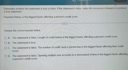 Determine whether the statement is true or false. If the statement is false, make the necessary change(s) to produce
a true statement
Payment history is the biggest factor affecting a person's credit score.
Choose the correct answer below
A. The statement is false. Length of credit history is the biggest factor affecting a person's credit score.
B. The statement is true
C. The statement is false. The number of credit cards a person has is the biggest factor affecting their credit
score
D. The statement is false Opening multiple new accounts in a short period of time is the biggest factor affecting
a person's credit score.