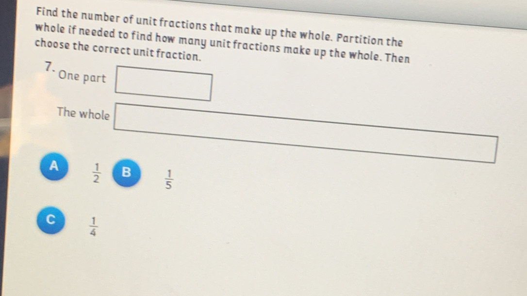 Find the number of unit fractions that make up the whole. Partition the
whole if needed to find how many unit fractions make up the whole. Then
choose the correct unit fraction.
7. One part □ 
The whole
∴ △ ADC
A  1/2  B  1/5 
C  1/4 