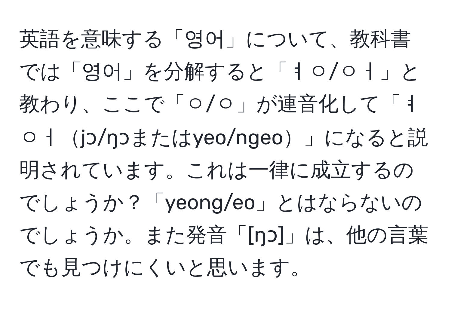 英語を意味する「영어」について、教科書では「영어」を分解すると「ㅕㅇ/ㅇㅓ」と教わり、ここで「ㅇ/ㅇ」が連音化して「ㅕㅇㅓjɔ/ŋɔまたはyeo/ngeo」になると説明されています。これは一律に成立するのでしょうか？「yeong/eo」とはならないのでしょうか。また発音「[ŋɔ]」は、他の言葉でも見つけにくいと思います。