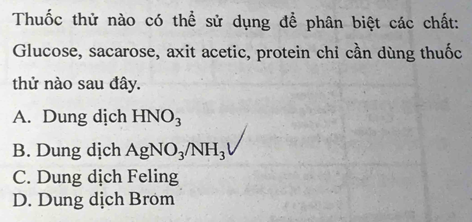 Thuốc thử nào có thể sử dụng để phân biệt các chất:
Glucose, sacarose, axit acetic, protein chỉ cần dùng thuốc
thử nào sau đây.
A. Dung dịch HNO_3
B. Dung dịch AgNO_3/NH_3
C. Dung dịch Feling
D. Dung dịch Brom