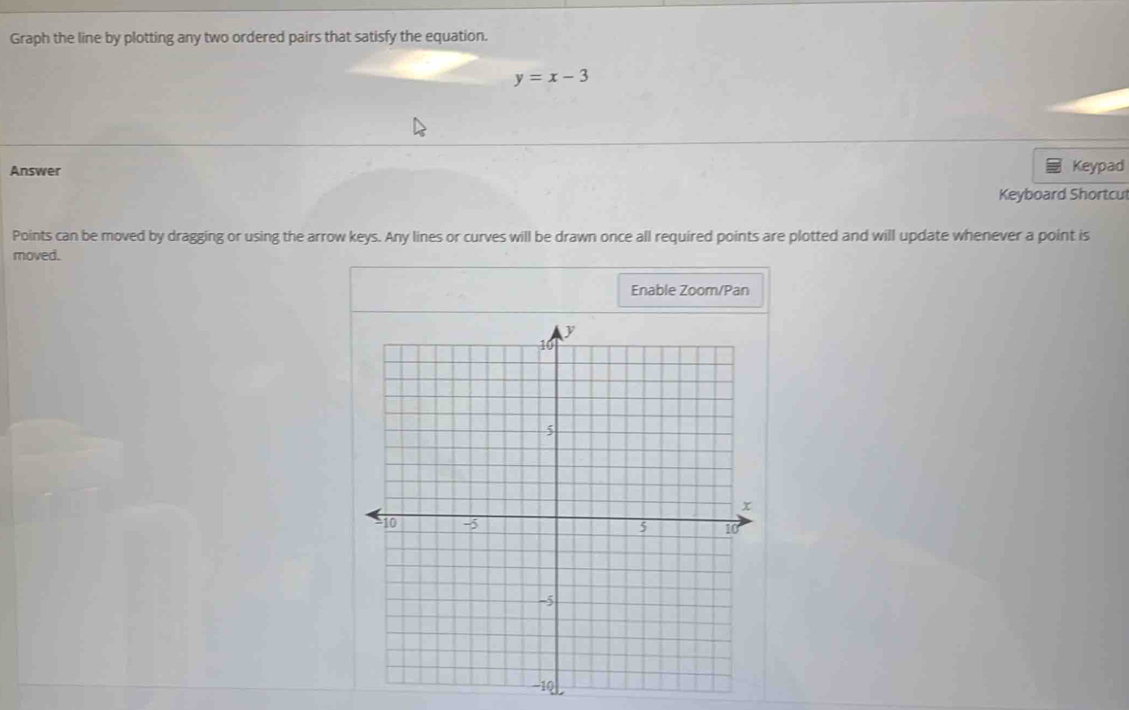 Graph the line by plotting any two ordered pairs that satisfy the equation.
y=x-3
Answer Keypad 
Keyboard Shortcul 
Points can be moved by dragging or using the arrow keys. Any lines or curves will be drawn once all required points are plotted and will update whenever a point is 
moved. 
Enable Zoom/Pan