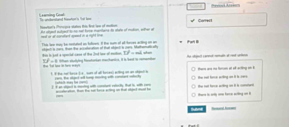 Previous Answers
Learning Goal:
To understand Neeton's 1st lew
Newton's Princpe states this first law of mction Correct
An object subject to no net forse maintains its state of motion, either at
rest or at constant speed in a right line
This law may be restated as follows. If the sum of all forces acting on an Part B
object is zers, then the aczelenttion of that object is zere. Muthemutically
this is just a special case of the 2nd law of mution sumlimits overline P=moverline a w
sumlimits vector P=0 When studying Newtonian mechanics. It is best to remember An object cannot remain at rest unless
the 1st bor in hep ways
1. If the net force (.... sum of all forces) acting on an sbject is there are no forces at all acting on it.
zers, the sbject will keep noving with constant velocky
(which may bộ 2815) the not firce acting on it is zero.
2. if an object is moving with constant velecity, that is, with zare the not force acting on it is constant.
accelecation. then the not force acting on thast objec must be
ten there is only one force acting on it .
Submil