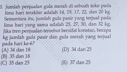 Jumlah penjualan gula merah di sebuah toko pada
lima hari terakhir adalah 14, 19, 17, 22, dan 20 kg.
Sementara itu; jumlah gula pasir yang terjual pada
lima hari yang sama adalah 25, 27, 30, dan 32 kg.
Jika tren penjualan tersebut bersifat konstan, berapa
kg jumlah gula pasir dan gula merah yang terjual
pada hari ke -6?
(A) 34 dan 18 (D) 34 dan 25
(B) 35 dan 18
(C) 35 dan 25 (E) 37 dan 25