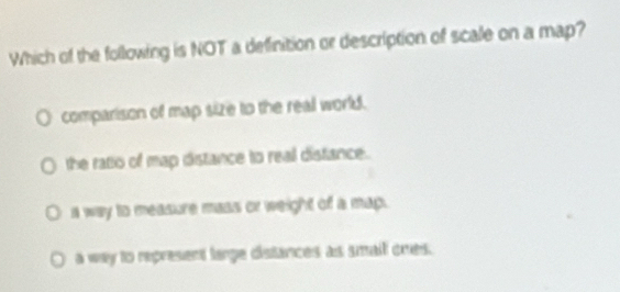 Which of the following is NOT a definition or description of scale on a map?
comparison of map size to the real world.
the ratio of map distance to real distance.
a way to measure mass or weight of a map.
a way to represent large distances as smail ones.