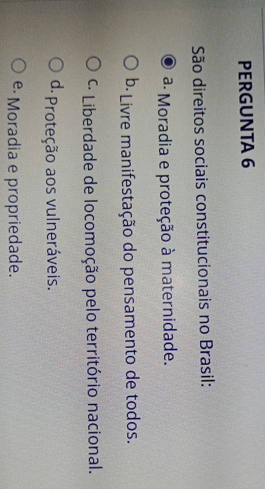 PERGUNTA 6
São direitos sociais constitucionais no Brasil:
ª Moradia e proteção à maternidade.
b· Livre manifestação do pensamento de todos.
* Liberdade de locomoção pelo território nacional.
d. Proteção aos vulneráveis.
e·Moradia e propriedade.