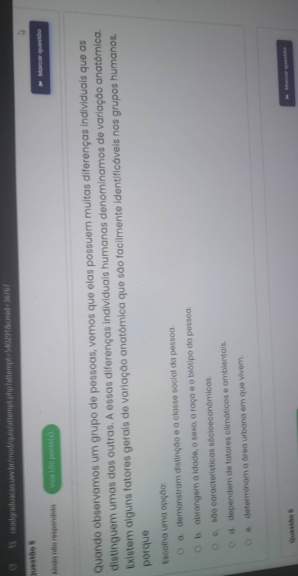 Anda não respendida Vale 1,00 ponto(s) Marcar questão
Quando observamos um grupo de pessoas, vemos que elas possuem muitas diferenças individuais que as
distinguem umas das outras. A essas diferenças individuais humanas denominamos de variação anatômica.
Existem alguns fatores gerais de variação anatômica que são facilmente identificáveis nos grupos humanos,
porque
Escolha uma opção:
a.demonstram distinção e a classe social da pessoa.
b. abrangem a idade, o sexo, a raça e o biótipo da pessoa.
e. são características sócioeconômicas.
de dependem de fatores climáticos e ambientais.
e. determinam a área urbana em que vivem.
Marcar questão
Questão 6