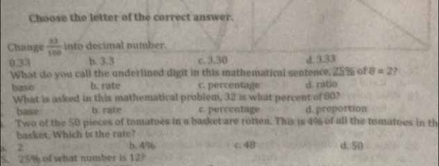 Choose the letter of the correct answer.
Change  33/100  into decimal number.
b. 3.3 c. 3.30 d. 3.33
What do you call the underlined digit in this mathematical sentence, 25% of 8=2 2
base b. rate c. percentage d. rátio
What is asked in this mathematical problem, 32 is what percent of 80?
base b. rate c. percentage d. proportion
Two of the 50 pieces of tomatoes in a basket are rotten. This is 4% of all the tomatoes in th
basket. Which is the rate?
a 2
b. 4%6 c. 48 d. 50
5. 25% of what number is 12?