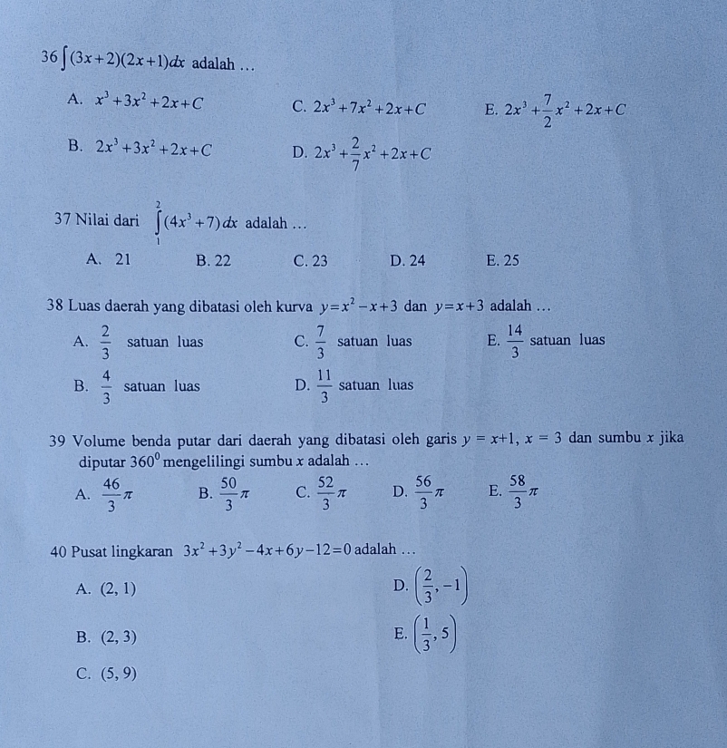 36∈t (3x+2)(2x+1)dx adalah .
A. x^3+3x^2+2x+C C. 2x^3+7x^2+2x+C E. 2x^3+ 7/2 x^2+2x+C
B. 2x^3+3x^2+2x+C D. 2x^3+ 2/7 x^2+2x+C
37 Nilai dari ∈tlimits _1^(2(4x^3)+7)dx adalah …
A. 21 B. 22 C. 23 D. 24 E. 25
38 Luas daerah yang dibatasi oleh kurva y=x^2-x+3 dan y=x+3 adalah .
A.  2/3  satuan luas C.  7/3  satuan luas E.  14/3  satuan luas
B.  4/3  satuan luas D.  11/3  satuan luas
39 Volume benda putar dari daerah yang dibatasi oleh garis y=x+1, x=3 dan sumbu x jika
diputar 360° mengelilingi sumbu x adalah . .
A.  46/3 π B.  50/3 π C.  52/3 π D.  56/3 π E.  58/3 π
40 Pusat lingkaran 3x^2+3y^2-4x+6y-12=0 adalah …
A. (2,1) D. ( 2/3 ,-1)
B. (2,3)
E. ( 1/3 ,5)
C. (5,9)