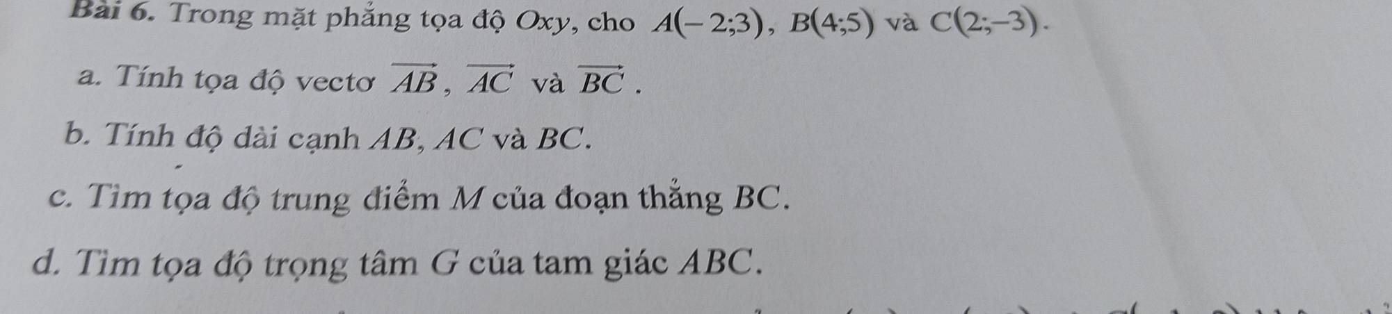 Trong mặt phẳng tọa độ Oxy, cho A(-2;3), B(4;5) và C(2;-3). 
a. Tính tọa độ vectơ vector AB, vector AC và vector BC. 
b. Tính độ dài cạnh AB, AC và BC. 
c. Tìm tọa độ trung điểm M của đoạn thắng BC. 
d. Tìm tọa độ trọng tâm G của tam giác ABC.