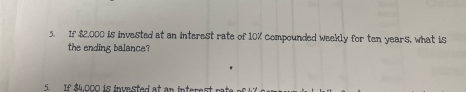 If $2,000 is invested at an interest rate of 10% compounded weekly for ten years, what is 
the ending balance? 
5. If $4.000 is invested at an interest rat