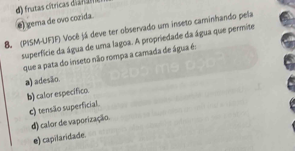 d) frutas cítricas diaria
e) gema de ovo cozida.
8. (PISM-UFJF) Você já deve ter observado um inseto caminhando pela
superfície da água de uma lagoa. A propriedade da água que permite
que a pata do inseto não rompa a camada de água é:
a) adesão.
b) calor específico.
c) tensão superficial.
d) calor de vaporização.
e) capilaridade.