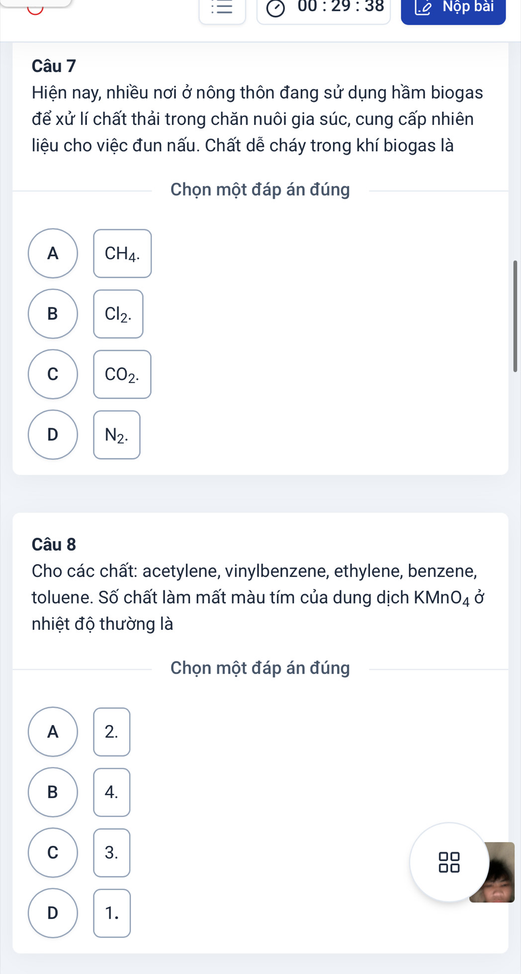 00:29:38 
= Nộp bài
Câu 7
Hiện nay, nhiều nơi ở nông thôn đang sử dụng hầm biogas
để xử lí chất thải trong chăn nuôi gia súc, cung cấp nhiên
liệu cho việc đun nấu. Chất dễ cháy trong khí biogas là
Chọn một đáp án đúng
A CH_4.
B Cl_2.
C CO_2.
D N_2. 
Câu 8
Cho các chất: acetylene, vinylbenzene, ethylene, benzene,
toluene. Số chất làm mất màu tím của dung dịch KMn O_4 Ở
nhiệt độ thường là
Chọn một đáp án đúng
A 2.
B 4.
C 3.
□□
D 1.