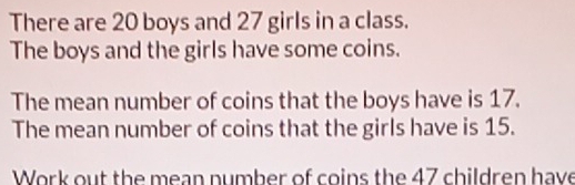 There are 20 boys and 27 girls in a class. 
The boys and the girls have some coins. 
The mean number of coins that the boys have is 17. 
The mean number of coins that the girls have is 15. 
Work out the mean number of coins the 47 children have