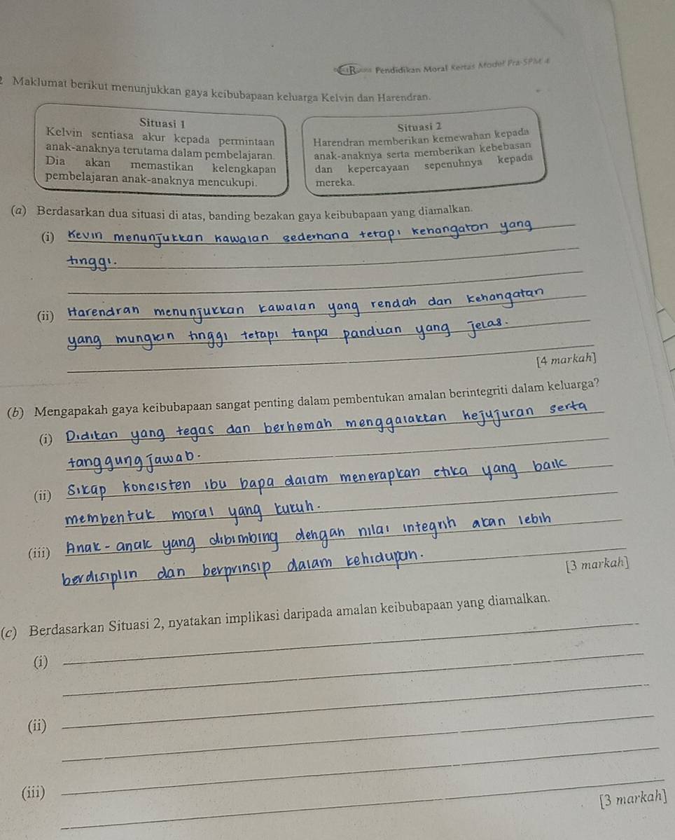 Pendidikan Moral Kertas Modeł Pra-SPM 4 
Maklumat berikut menunjukkan gaya keibubapaan keluarga Kelvin dan Harendran. 
Situasi 1 
Situasi 2 
Kelvin sentiasa akur kepada permintaan Harendran memberikan kemewahan kepada 
anak-anaknya terutama dalam pembelajaran anak-anaknya serta memberikan kebebasan 
Dia akan memastikan kelengkapan dan kepercayaan sepenuhnya kepada 
pembelajaran anak-anaknya mencukupi. mereka. 
(@) Berdasarkan dua situasi di atas, banding bezakan gaya keibubapaan yang diamalkan. 
_ 
(i)_ 
gederhana te 
_ 
_ 
_ 
(ii) Harend 
__ 
[4 markah] 
_ 
(b) Mengapakah gaya keibubapaan sangat penting dalam pembentukan amalan berintegriti dalam keluarga? 
(i) 
_ 
(ii) 
_ 
_ 
_ 
_ 
_ 
_ 
(iii) 
[3 markah] 
(c) Berdasarkan Situasi 2, nyatakan implikasi daripada amalan keibubapaan yang diamalkan. 
(i) 
_ 
(ii) 
_ 
_ 
(iii) 
_ 
_ 
[3 markah]