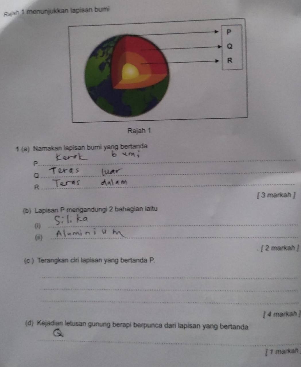 Rajah 1 menunjukkan lapisan bumi 
Rajah 1 
1 (a) Namakan lapisan bumi yang bertanda 
_
P. 
_
Q
_
R
[ 3 markah ] 
(b) Lapisan P mengandungi 2 bahagian iaitu 
_ 
(i)_ 
[ 2 markah ] 
(c ) Terangkan ciri lapisan yang bertanda P. 
_ 
_ 
_ 
[ 4 markah ] 
(d) Kejadian letusan gunung berapi berpunca dari lapisan yang bertanda 
_ 
[ 1 markah